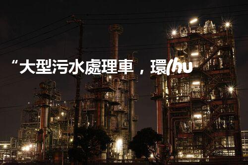 “大型污水處理車，環(huán)保先鋒，守護碧水藍天！”